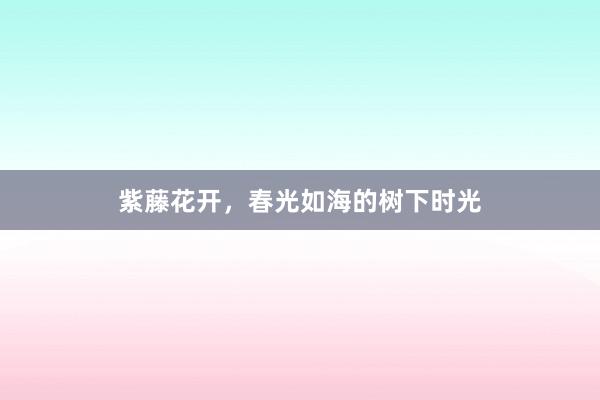 紫藤花开，春光如海的树下时光