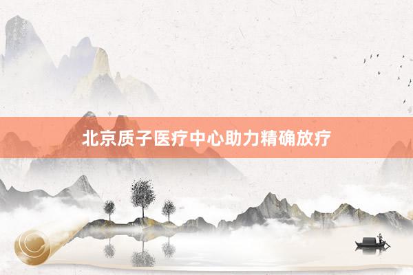 北京质子医疗中心助力精确放疗