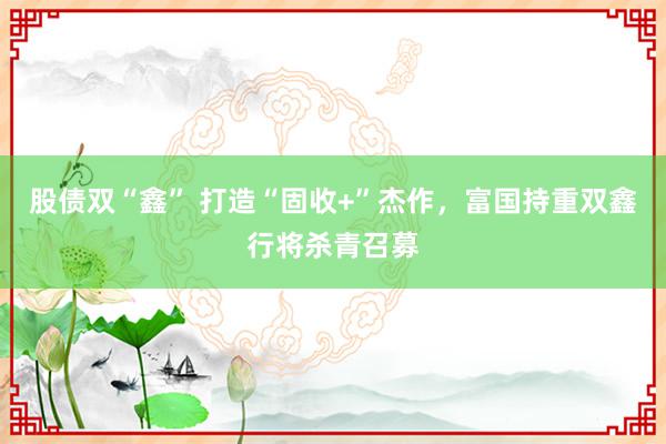 股债双“鑫” 打造“固收+”杰作，富国持重双鑫行将杀青召募